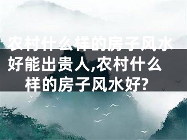 农村什么样的房子风水好能出贵人,农村什么样的房子风水好?