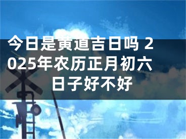 今日是黄道吉日吗 2025年农历正月初六日子好不好