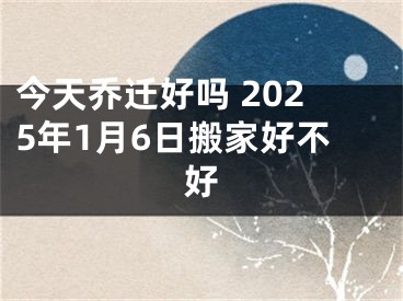 今天乔迁好吗 2025年1月6日搬家好不好