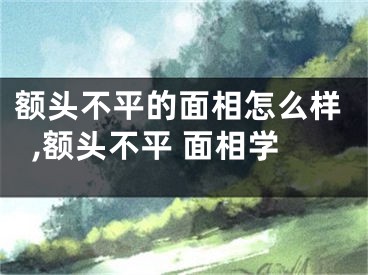 额头不平的面相怎么样,额头不平 面相学