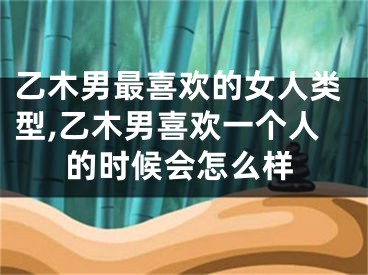 乙木男最喜欢的女人类型,乙木男喜欢一个人的时候会怎么样