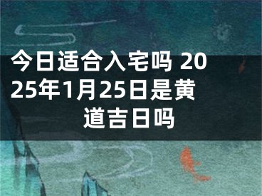 今日适合入宅吗 2025年1月25日是黄道吉日吗