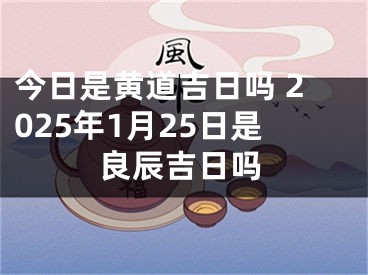 今日是黄道吉日吗 2025年1月25日是良辰吉日吗