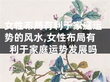 女性布局有利于家庭运势的风水,女性布局有利于家庭运势发展吗