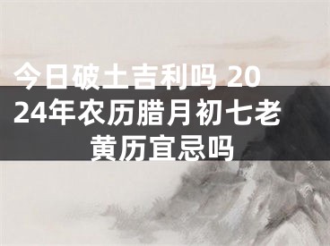 今日破土吉利吗 2024年农历腊月初七老黄历宜忌吗