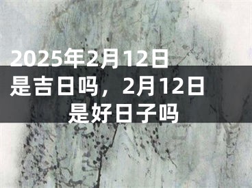 2025年2月12日是吉日吗，2月12日是好日子吗