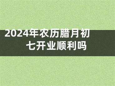 2024年农历腊月初七开业顺利吗