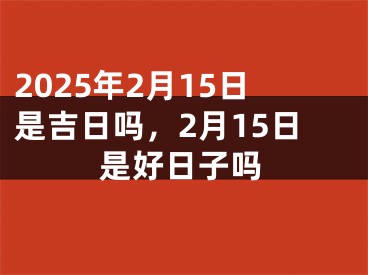 2025年2月15日是吉日吗，2月15日是好日子吗