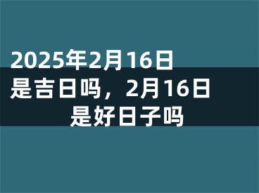 2025年2月16日是吉日吗，2月16日是好日子吗