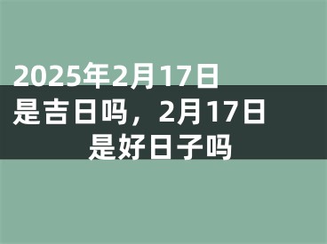 2025年2月17日是吉日吗，2月17日是好日子吗