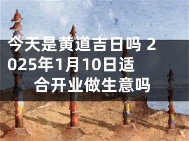 今天是黄道吉日吗 2025年1月10日适合开业做生意吗
