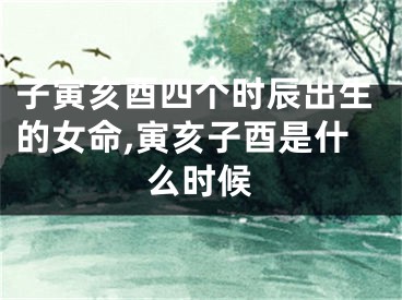 子寅亥酉四个时辰出生的女命,寅亥子酉是什么时候