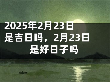 2025年2月23日是吉日吗，2月23日是好日子吗