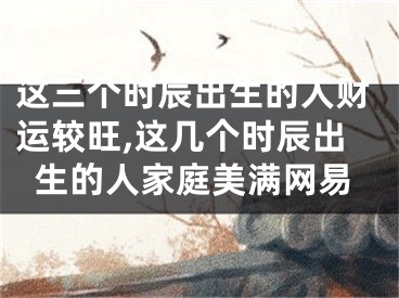 这三个时辰出生的人财运较旺,这几个时辰出生的人家庭美满网易