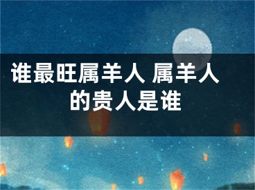 谁最旺属羊人 属羊人的贵人是谁