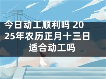今日动工顺利吗 2025年农历正月十三日适合动工吗