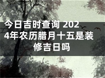 今日吉时查询 2024年农历腊月十五是装修吉日吗