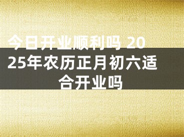 今日开业顺利吗 2025年农历正月初六适合开业吗