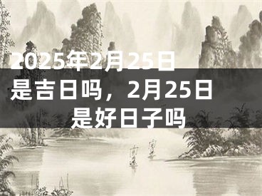 2025年2月25日是吉日吗，2月25日是好日子吗