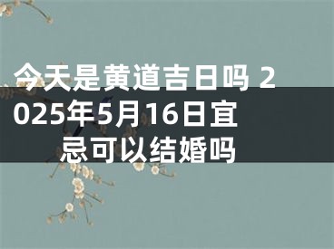 今天是黄道吉日吗 2025年5月16日宜忌可以结婚吗 