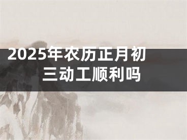 2025年农历正月初三动工顺利吗