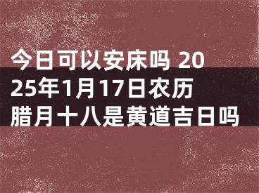 今日可以安床吗 2025年1月17日农历腊月十八是黄道吉日吗