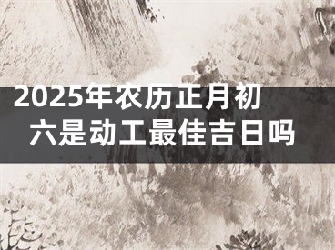 2025年农历正月初六是动工最佳吉日吗