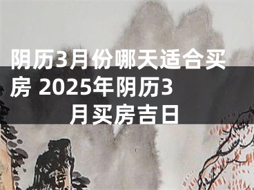 阴历3月份哪天适合买房 2025年阴历3月买房吉日