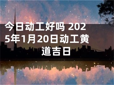 今日动工好吗 2025年1月20日动工黄道吉日