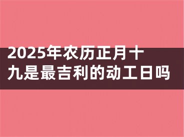 2025年农历正月十九是最吉利的动工日吗