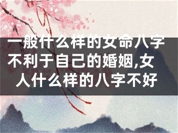 一般什么样的女命八字不利于自己的婚姻,女人什么样的八字不好