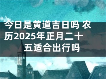 今日是黄道吉日吗 农历2025年正月二十五适合出行吗