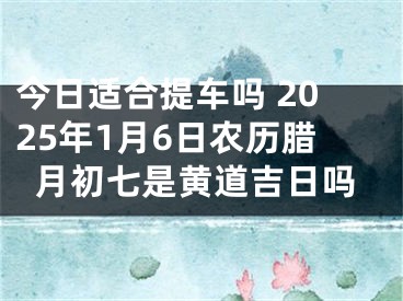 今日适合提车吗 2025年1月6日农历腊月初七是黄道吉日吗