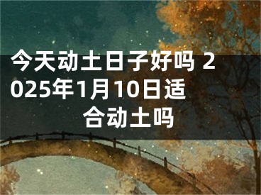 今天动土日子好吗 2025年1月10日适合动土吗
