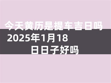 今天黄历是提车吉日吗 2025年1月18日日子好吗