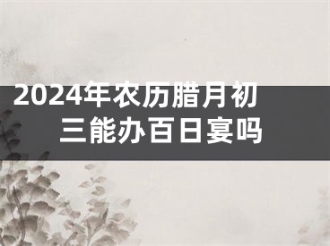2024年农历腊月初三能办百日宴吗