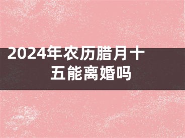 2024年农历腊月十五能离婚吗