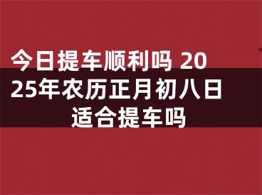今日提车顺利吗 2025年农历正月初八日适合提车吗