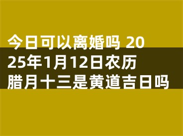 今日可以离婚吗 2025年1月12日农历腊月十三是黄道吉日吗