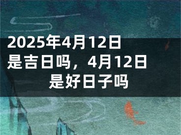 2025年4月12日是吉日吗，4月12日是好日子吗