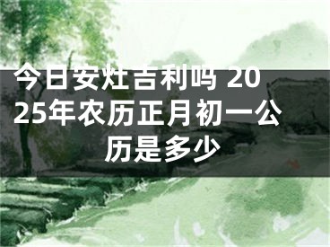 今日安灶吉利吗 2025年农历正月初一公历是多少