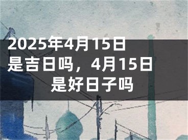 2025年4月15日是吉日吗，4月15日是好日子吗