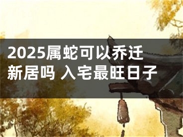 2025属蛇可以乔迁新居吗 入宅最旺日子