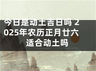 今日是动土吉日吗 2025年农历正月廿六适合动土吗