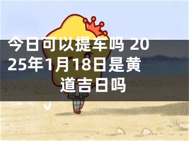 今日可以提车吗 2025年1月18日是黄道吉日吗