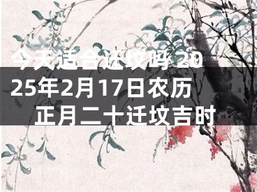 今天适合迁坟吗 2025年2月17日农历正月二十迁坟吉时