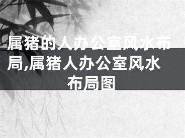 属猪的人办公室风水布局,属猪人办公室风水布局图