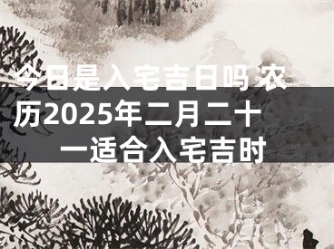 今日是入宅吉日吗 农历2025年二月二十一适合入宅吉时