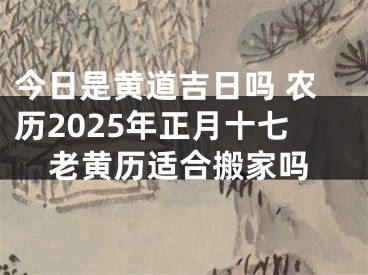 今日是黄道吉日吗 农历2025年正月十七老黄历适合搬家吗