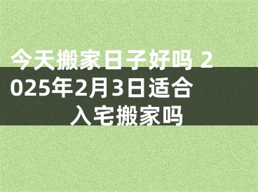 今天搬家日子好吗 2025年2月3日适合入宅搬家吗